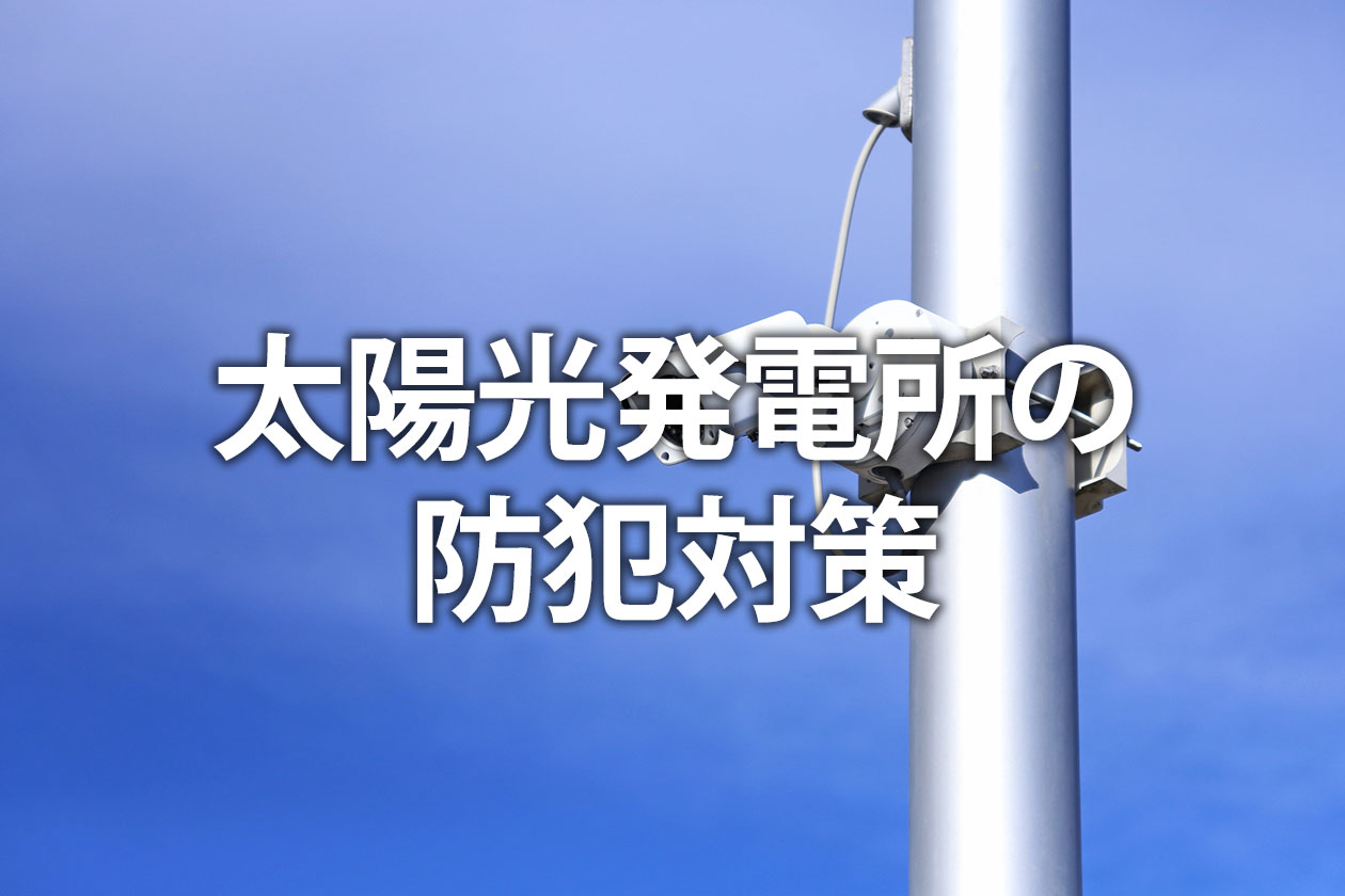 太陽光発電所の防犯対策｜ケーブル盗難を防ぐ効果的な方法と費用